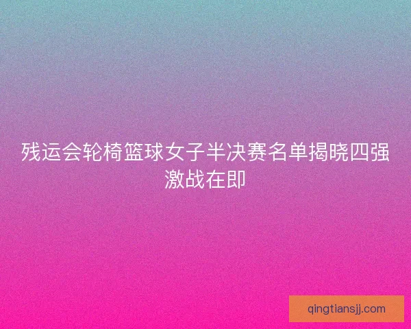 残运会轮椅篮球女子半决赛名单揭晓四强激战在即