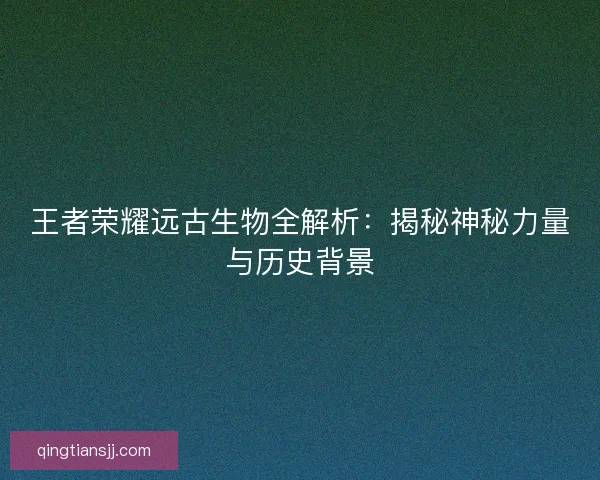 王者荣耀远古生物全解析：揭秘神秘力量与历史背景