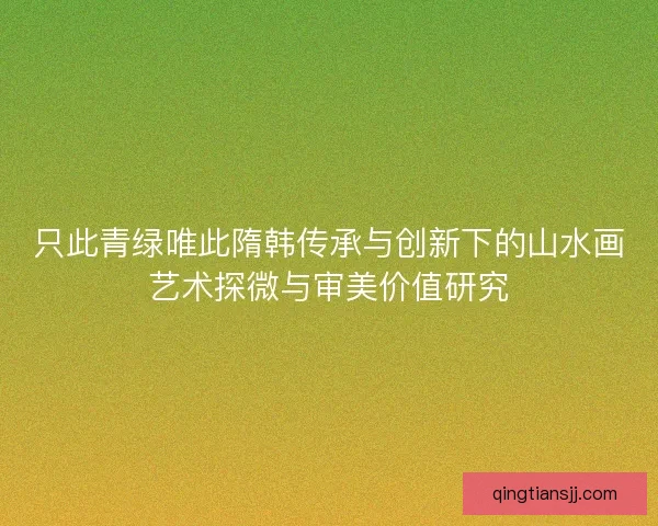 只此青绿唯此隋韩传承与创新下的山水画艺术探微与审美价值研究