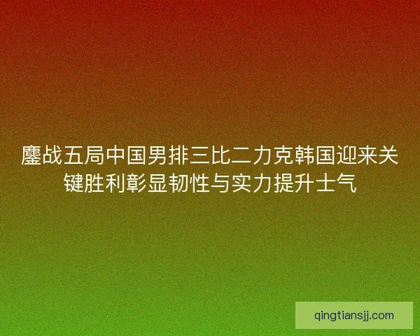 鏖战五局中国男排三比二力克韩国迎来关键胜利彰显韧性与实力提升士气 鏖战五局中国男排三比二力克韩国迎来关键胜利彰显韧性与实力提升士气