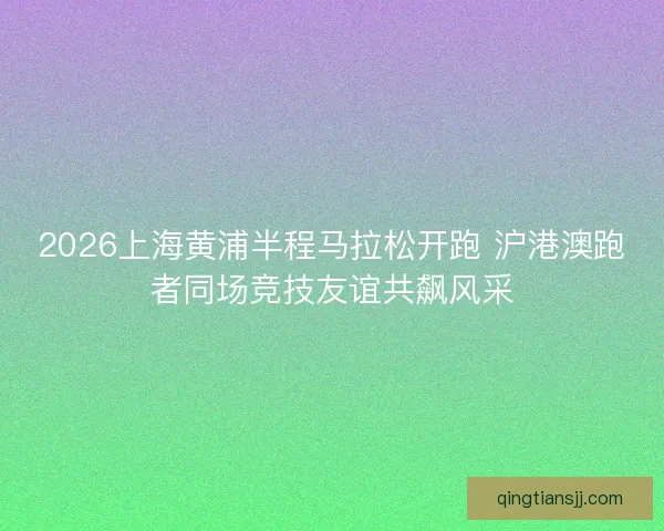 2026上海黄浦半程马拉松开跑 沪港澳跑者同场竞技友谊共飙风采 2026上海黄浦半程马拉松开跑 沪港澳跑者同场竞技友谊共飙风采