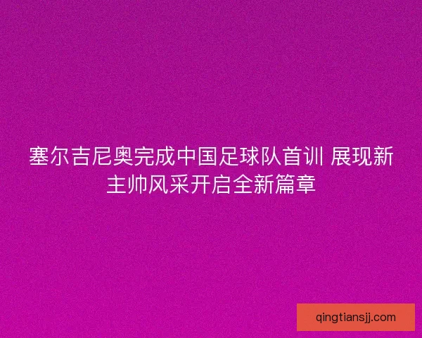 塞尔吉尼奥完成中国足球队首训 展现新主帅风采开启全新篇章
