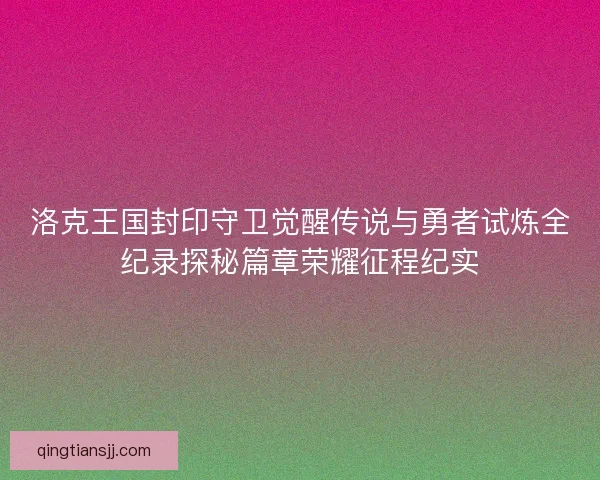 洛克王国封印守卫觉醒传说与勇者试炼全纪录探秘篇章荣耀征程纪实