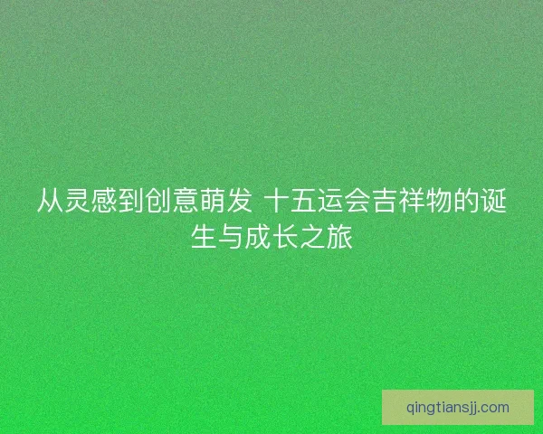 从灵感到创意萌发 十五运会吉祥物的诞生与成长之旅 从灵感到创意萌发 十五运会吉祥物的诞生与成长之旅