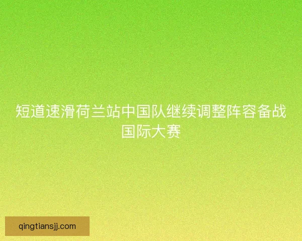 短道速滑荷兰站中国队继续调整阵容备战国际大赛