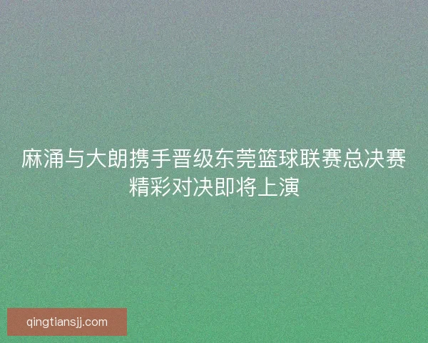 麻涌与大朗携手晋级东莞篮球联赛总决赛精彩对决即将上演