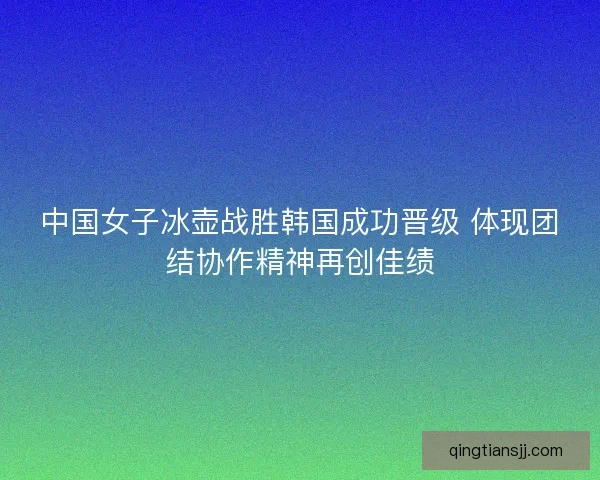 中国女子冰壶战胜韩国成功晋级 体现团结协作精神再创佳绩 中国女子冰壶战胜韩国成功晋级 体现团结协作精神再创佳绩