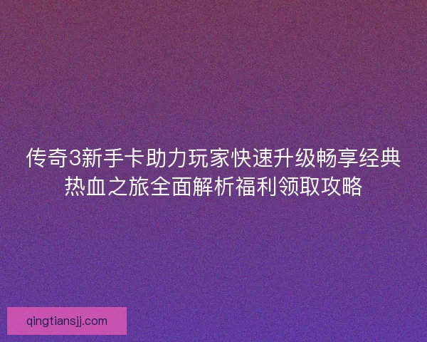 传奇3新手卡助力玩家快速升级畅享经典热血之旅全面解析福利领取攻略