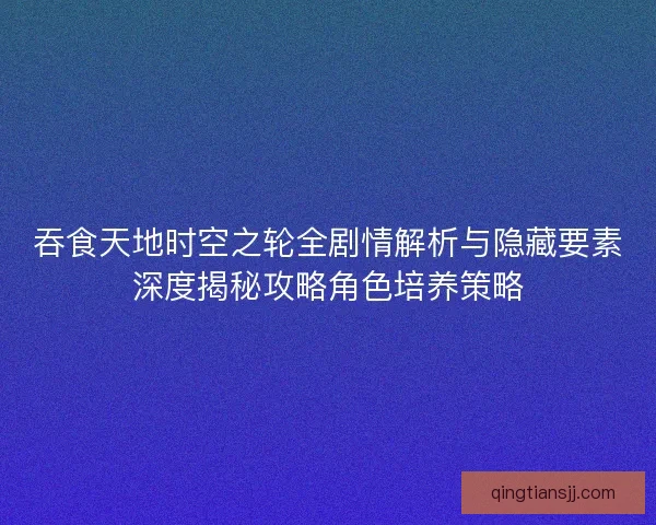 吞食天地时空之轮全剧情解析与隐藏要素深度揭秘攻略角色培养策略 吞食天地时空之轮全剧情解析与隐藏要素深度揭秘攻略角色培养策略