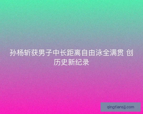 孙杨斩获男子中长距离自由泳全满贯 创历史新纪录 孙杨斩获男子中长距离自由泳全满贯 创历史新纪录