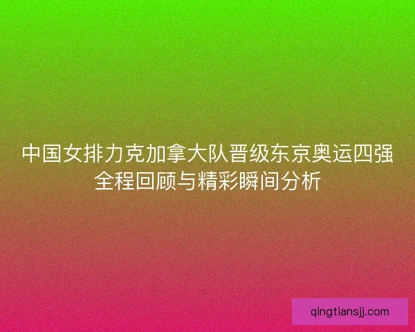 中国女排力克加拿大队晋级东京奥运四强全程回顾与精彩瞬间分析