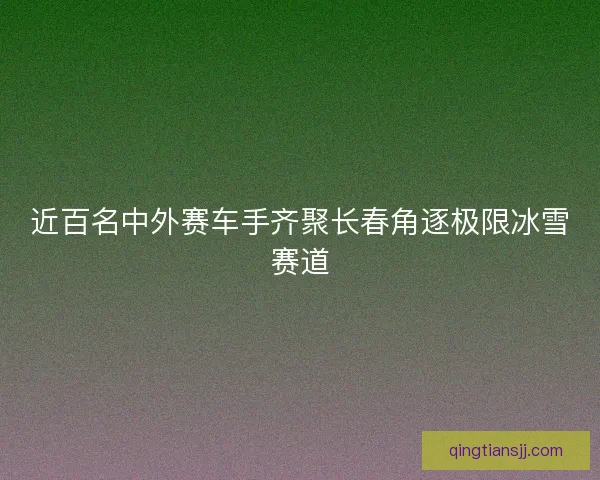 近百名中外赛车手齐聚长春角逐极限冰雪赛道