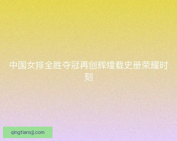 中国女排全胜夺冠再创辉煌载史册荣耀时刻