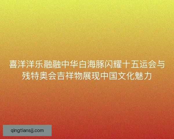 喜洋洋乐融融中华白海豚闪耀十五运会与残特奥会吉祥物展现中国文化魅力