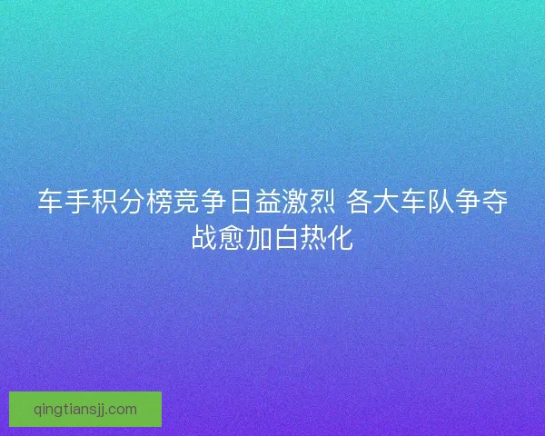 车手积分榜竞争日益激烈 各大车队争夺战愈加白热化